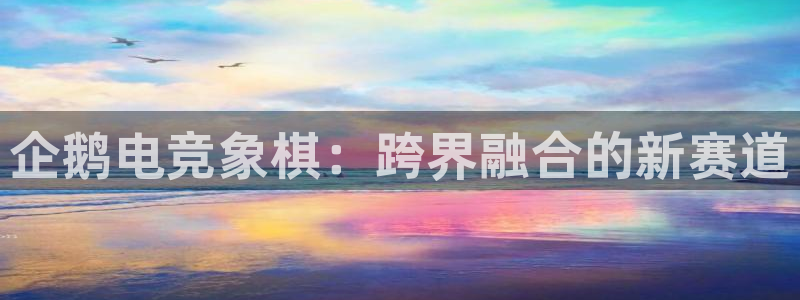 乐鱼电竞英雄联盟app官方：企鹅电竞象棋：跨界融合的新赛道