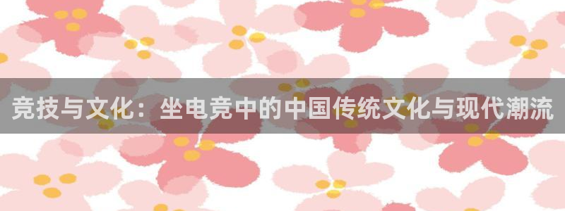 乐鱼电竞：竞技与文化：坐电竞中的中国传统文化与现代潮流